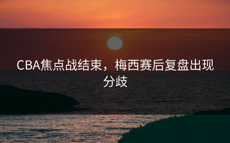 CBA焦点战结束，梅西赛后复盘出现分歧