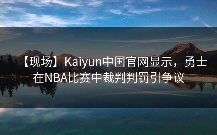 【现场】Kaiyun中国官网显示，勇士在NBA比赛中裁判判罚引争议