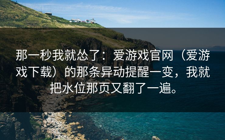那一秒我就怂了：爱游戏官网（爱游戏下载）的那条异动提醒一变，我就把水位那页又翻了一遍。