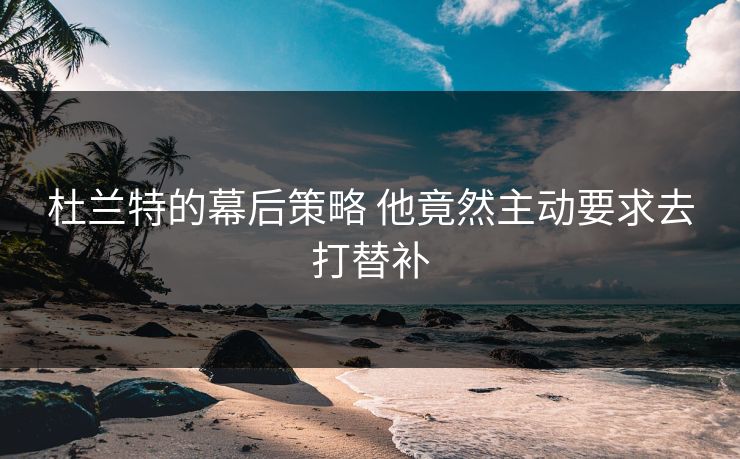 杜兰特的幕后策略 他竟然主动要求去打替补