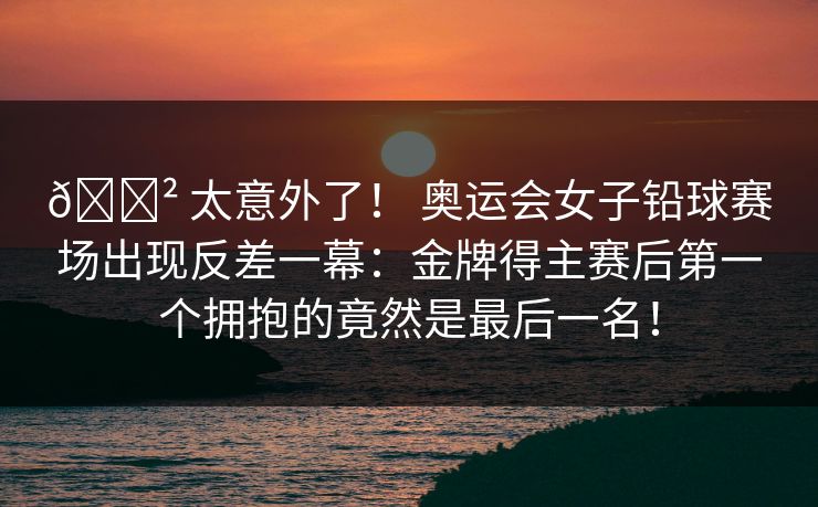 😲 太意外了！ 奥运会女子铅球赛场出现反差一幕：金牌得主赛后第一个拥抱的竟然是最后一名！