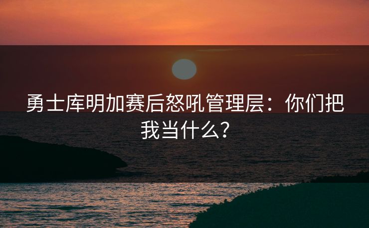 勇士库明加赛后怒吼管理层:你们把我当什么? 勇士库明加赛后怒吼管理层:你们把我当什么?