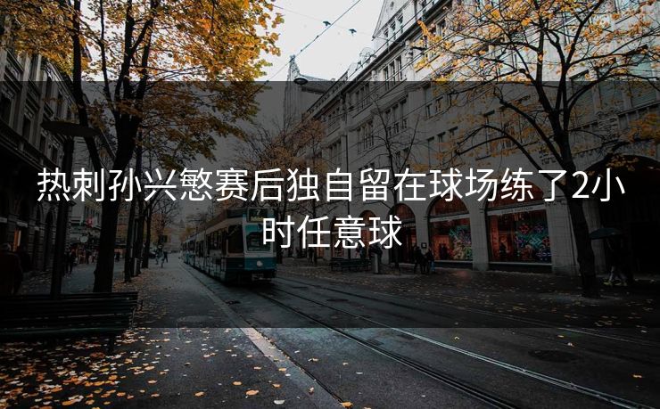 热刺孙兴慜赛后独自留在球场练了2小时任意球 热刺孙兴慜赛后独自留在球场练了2小时任意球