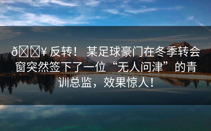 🔥 反转！ 某足球豪门在冬季转会窗突然签下了一位“无人问津”的青训总监，效果惊人！