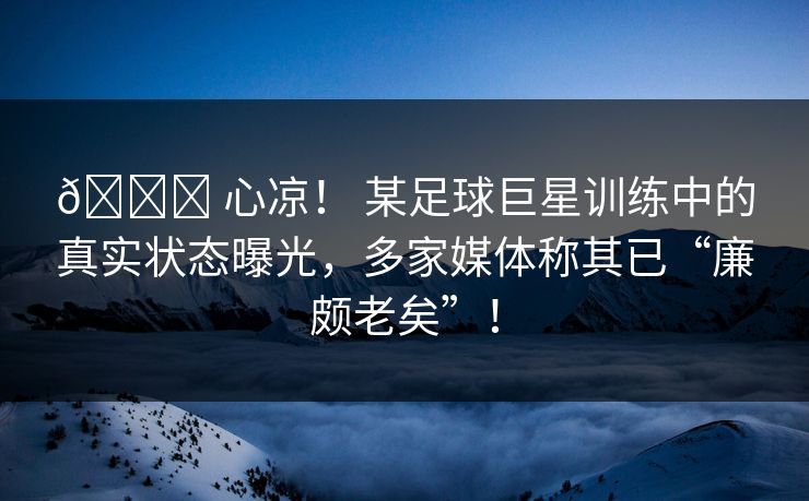 📉 心凉！ 某足球巨星训练中的真实状态曝光，多家媒体称其已“廉颇老矣”！