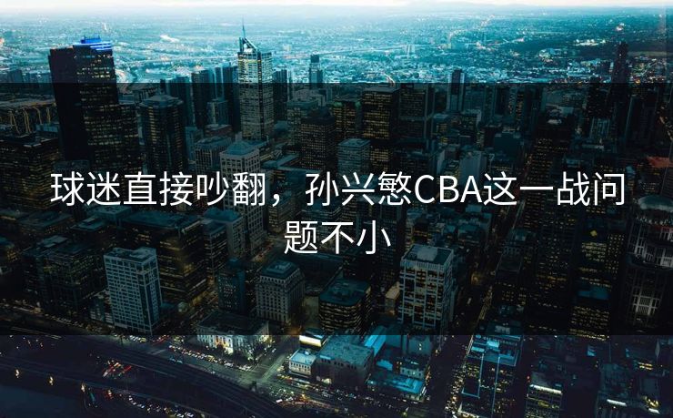 球迷直接吵翻，孙兴慜CBA这一战问题不小