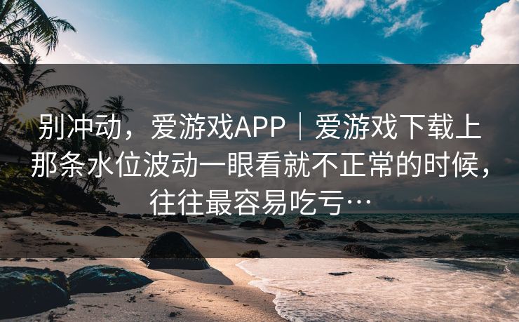 别冲动，爱游戏APP｜爱游戏下载上那条水位波动一眼看就不正常的时候，往往最容易吃亏…