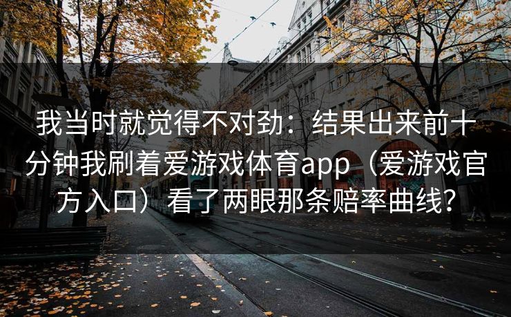 我当时就觉得不对劲：结果出来前十分钟我刷着爱游戏体育app（爱游戏官方入口）看了两眼那条赔率曲线？