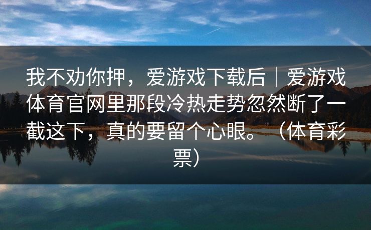 我不劝你押，爱游戏下载后｜爱游戏体育官网里那段冷热走势忽然断了一截这下，真的要留个心眼。（体育彩票）