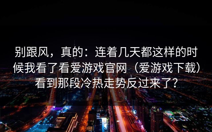 别跟风，真的：连着几天都这样的时候我看了看爱游戏官网（爱游戏下载）看到那段冷热走势反过来了？