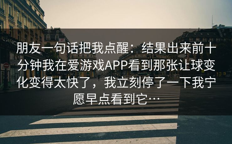 朋友一句话把我点醒：结果出来前十分钟我在爱游戏APP看到那张让球变化变得太快了，我立刻停了一下我宁愿早点看到它…