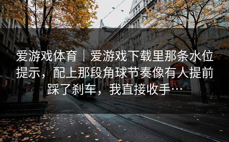 爱游戏体育｜爱游戏下载里那条水位提示，配上那段角球节奏像有人提前踩了刹车，我直接收手…