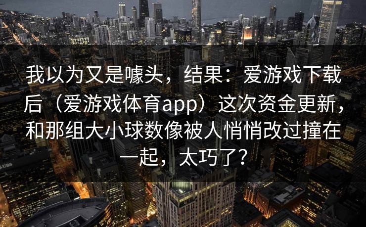 我以为又是噱头，结果：爱游戏下载后（爱游戏体育app）这次资金更新，和那组大小球数像被人悄悄改过撞在一起，太巧了？