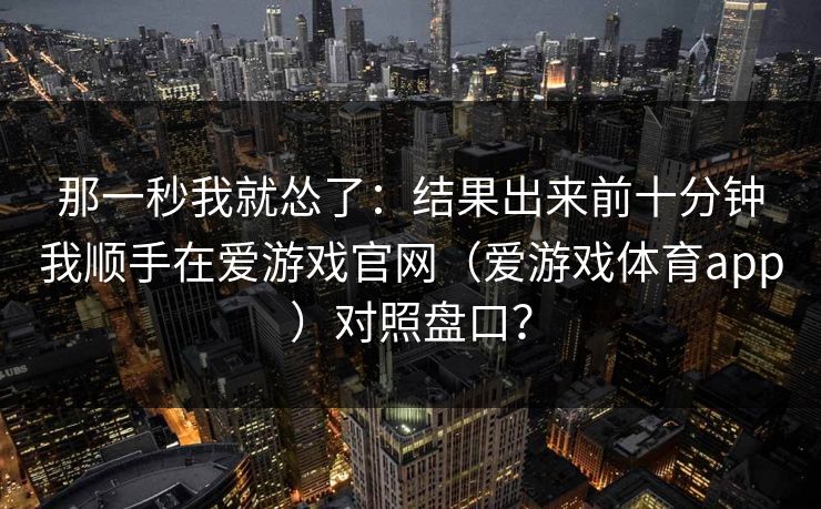 那一秒我就怂了：结果出来前十分钟我顺手在爱游戏官网（爱游戏体育app）对照盘口？