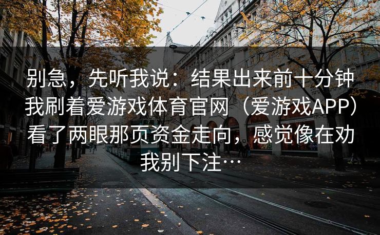 别急，先听我说：结果出来前十分钟我刷着爱游戏体育官网（爱游戏APP）看了两眼那页资金走向，感觉像在劝我别下注…