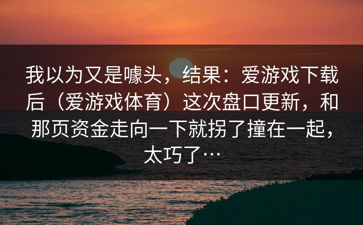 我以为又是噱头，结果：爱游戏下载后（爱游戏体育）这次盘口更新，和那页资金走向一下就拐了撞在一起，太巧了…