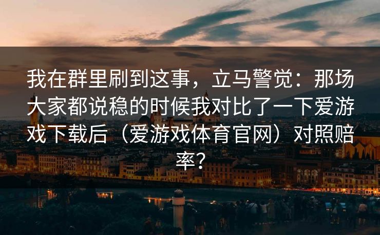 我在群里刷到这事，立马警觉：那场大家都说稳的时候我对比了一下爱游戏下载后（爱游戏体育官网）对照赔率？