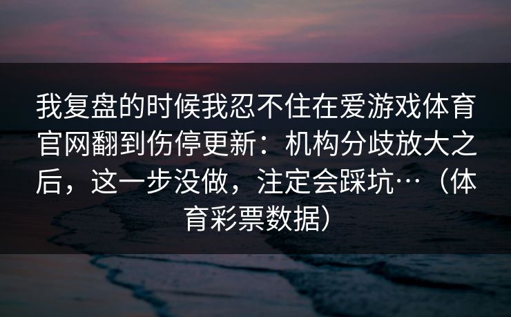 我复盘的时候我忍不住在爱游戏体育官网翻到伤停更新：机构分歧放大之后，这一步没做，注定会踩坑…（体育彩票数据）