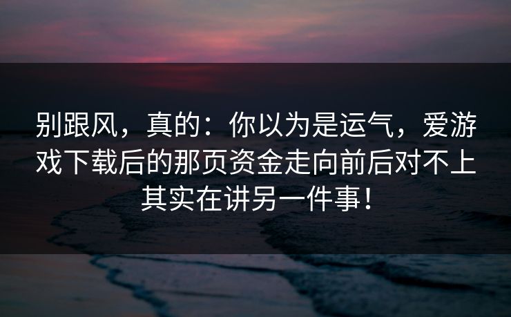 别跟风,真的:你以为是运气,爱游戏下载后的那页资金走向前后对不上其实在讲另一件事! 别跟风,真的:你以为是运气,爱游戏下载后的那页资金走向前后对不上其实在讲另一件事!