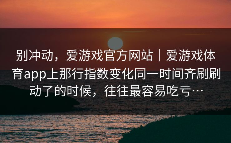 别冲动,爱游戏官方网站|爱游戏体育app上那行指数变化同一时间齐刷刷动了的时候,往往最容易吃亏… 别冲动,爱游戏官方网站|爱游戏体育app上那行指数变化同一时间齐刷刷动了的时候,往往最容易吃亏…