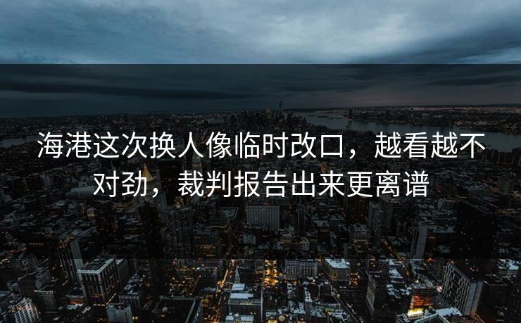 海港这次换人像临时改口，越看越不对劲，裁判报告出来更离谱