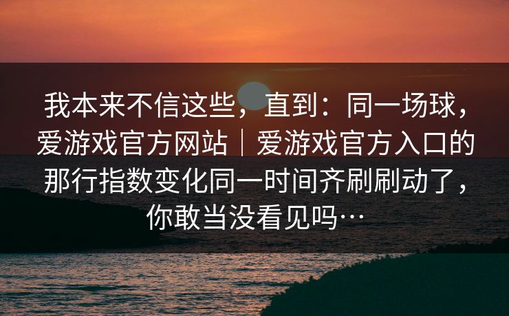 我本来不信这些,直到:同一场球,爱游戏官方网站|爱游戏官方入口的那行指数变化同一时间齐刷刷动了,你敢当没看见吗… 我本来不信这些,直到:同一场球,爱游戏官方网站|爱游戏官方入口的那行指数变化同一时间齐刷刷动了,你敢当没看见吗…