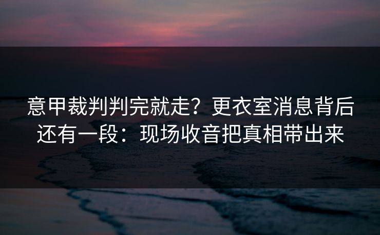意甲裁判判完就走？更衣室消息背后还有一段：现场收音把真相带出来