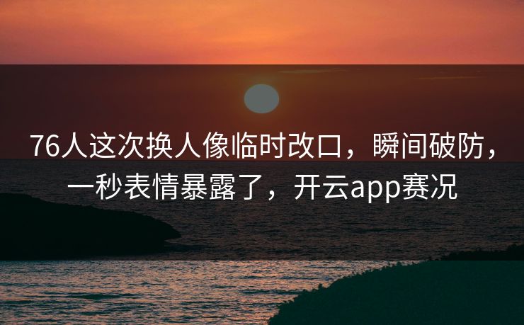 76人这次换人像临时改口，瞬间破防，一秒表情暴露了，开云app赛况